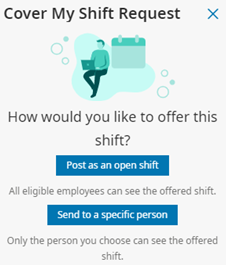 Cover My Shift Request. How would you like to offer this shift? Post as an open shift (All eligible employees can see the offered shift) or Send to a specific person (Only the person you choose can see the offered shift)?
