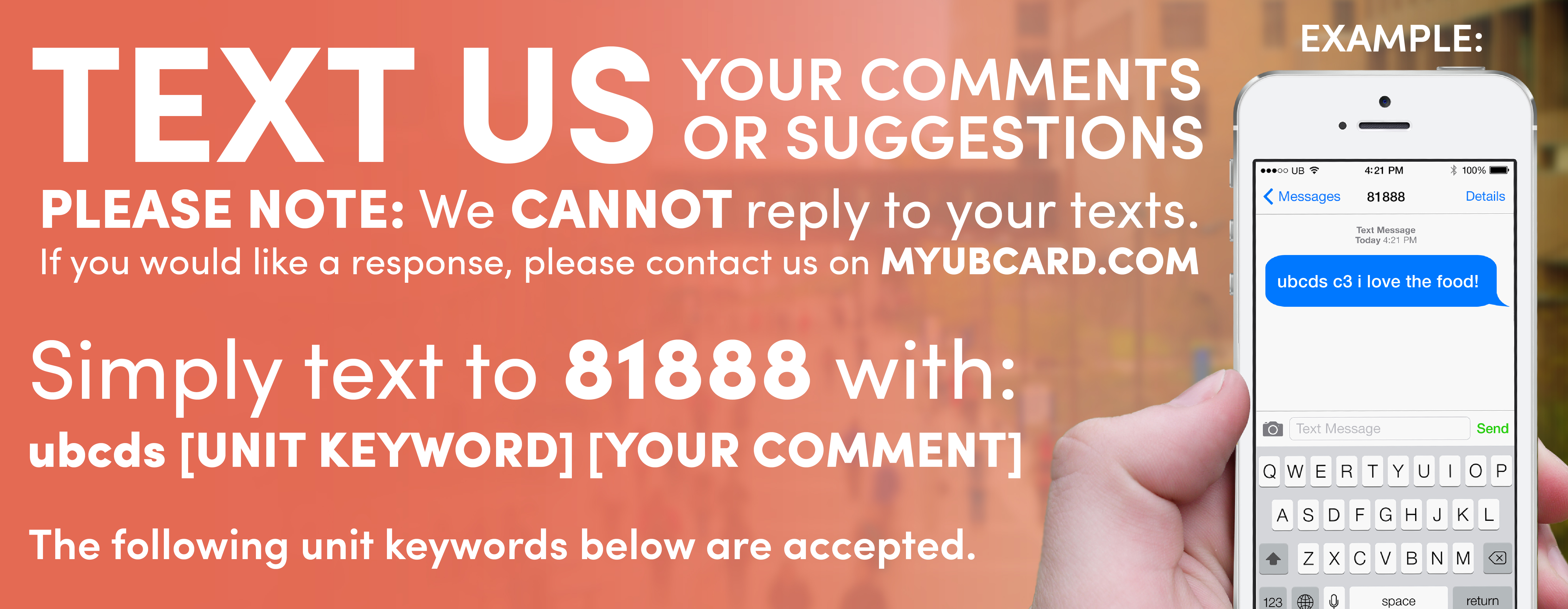 Text us your comments or suggestions! PLEASE NOTE: We cannot reply to your texts. If you would like a response, please contact us on myubcard.com. Simply text to 81888 with ubcds, followed by the unit keyword and then your comment Example: A text to 81888 that reads 'ubcds c3 i love the food!' The following unit keywords below are accepted.